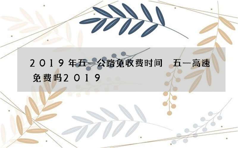 2019年五一公路免收费时间 五一高速免费吗2019